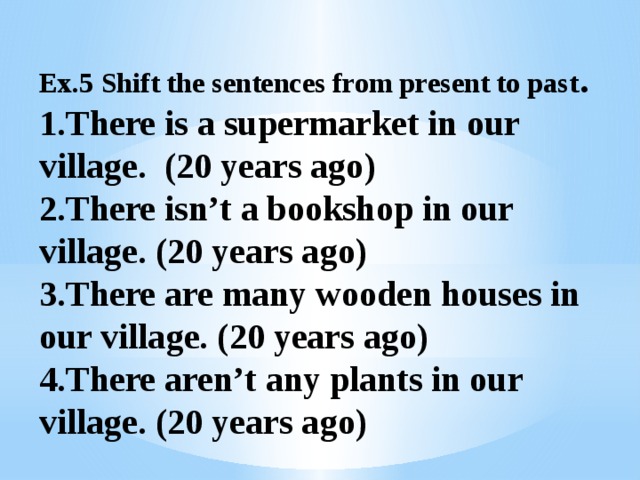Ex.5 Shift the sentences from present to past .  1.There is a supermarket in our village. (20 years ago)  2.There isn’t a bookshop in our village. (20 years ago)  3.There are many wooden houses in our village. (20 years ago)  4.There aren’t any plants in our village. (20 years ago)   