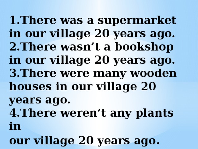 1.There was a supermarket in our village 20 years ago.  2.There wasn’t a bookshop in our village 20 years ago.  3.There were many wooden houses in our village 20 years ago.  4.There weren’t any plants in  our village 20 years ago . 