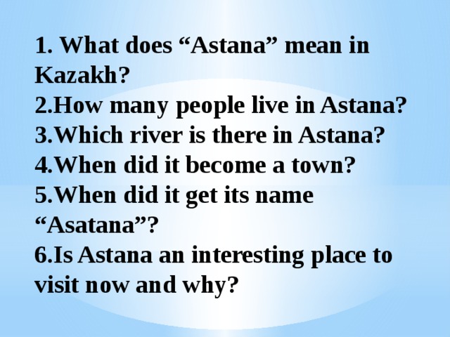 1. What does “Astana” mean in Kazakh?  2.How many people live in Astana?  3.Which river is there in Astana?  4.When did it become a town?  5.When did it get its name “Asatana”?  6.Is Astana an interesting place to visit now and why? 
