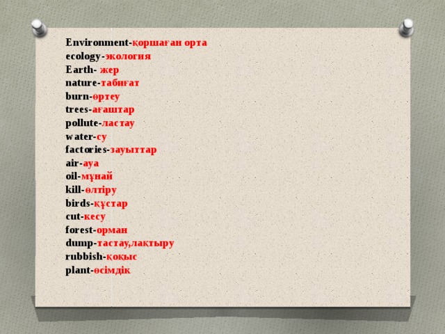 Environment- қоршаған орта  ecology- экология  Earth- жер  nature- табиғат  burn- өртеу  trees- ағаштар  pollute- ластау  water- су  factories- зауыттар  air- ауа  oil- мұнай  kill- өлтіру  birds- құстар  cut- кесу  forest- орман  dump- тастау,лақтыру  rubbish- қоқыс  plant- өсімдік    