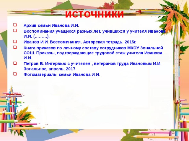 источники Архив семьи Иванова И.И. Воспоминания учащихся разных лет, учившихся у учителя Иванова И.И. (………). Иванов И.И. Воспоминания. Авторская тетрадь. 2015г. Книга приказов по личному составу сотрудников МКОУ Зональной СОШ. Приказы, подтверждающие трудовой стаж учителя Иванова И.И. Петров В. Интервью с учителем , ветеранов труда Ивановым И.И. Зональное, апрель, 2017 Фотоматериалы семьи Иванова И.И. 