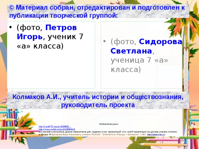 © Материал собран, отредактирован и подготовлен к публикации творческой группой: (фото, Петров Игорь , ученик 7 «а» класса) (фото, Сидорова Светлана , ученица 7 «а» класса) Колмаков А.И., учитель истории и обществознания, руководитель проекта Интернет-ресурсы: http://karat773.ru/post1336962… http://viva-scarlett.ru/post241984614/ Вы можете использовать данное оформление для создания своих презентаций, но в своей презентации вы должны указать источник шаблона: © Шумарина Вера Алексеевна, учитель ГКС(К)ОУ ’’С(К)ОШ №11 VIIIвида. г. Балашова’’. Сайт: http :// pedsovet.su /  