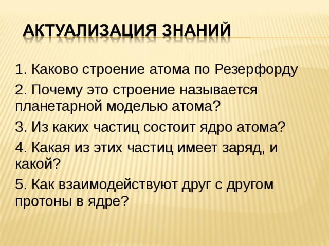 1. Каково строение атома по Резерфорду  2. Почему это строение называется планетарной моделью атома?  3. Из каких частиц состоит ядро атома?  4. Какая из этих частиц имеет заряд, и какой?  5. Как взаимодействуют друг с другом протоны в ядре?