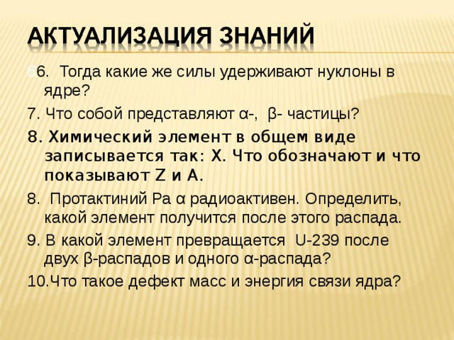 6 6. Тогда какие же силы удерживают нуклоны в ядре?  7. Что собой представляют α-, β- частицы?  8. Химический элемент в общем виде записывается так: Х . Что обозначают и что показывают Z и А. 8. Протактиний Ра α радиоактивен. Определить, какой элемент получится после этого распада.  9. В какой элемент превращается U-239 после двух β-распадов и одного α-распада? 10.Что такое дефект масс и энергия связи ядра?