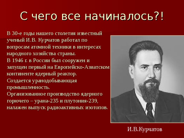 С чего все начиналось?! В 30-е годы нашего столетия известный ученый И.В. Курчатов работал по вопросам атомной техники в интересах народного хозяйства страны. В 1946 г. в России был сооружен и запущен первый на Европейско-Азиатском континенте ядерный реактор. Создается уранодобывающая промышленность. Организованное производство ядерного горючего – урана-235 и плутония-239, налажен выпуск радиоактивных изотопов.  И.В.Курчатов