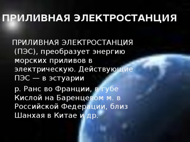 ПРИЛИВНАЯ ЭЛЕКТРОСТАНЦИЯ  ПРИЛИВНАЯ ЭЛЕКТРОСТАНЦИЯ (ПЭС), преобразует энергию морских приливов в электрическую. Действующие ПЭС — в эстуарии  р. Ранс во Франции, в губе Кислой на Баренцевом м. в Российской Федерации, близ Шанхая в Китае и др.