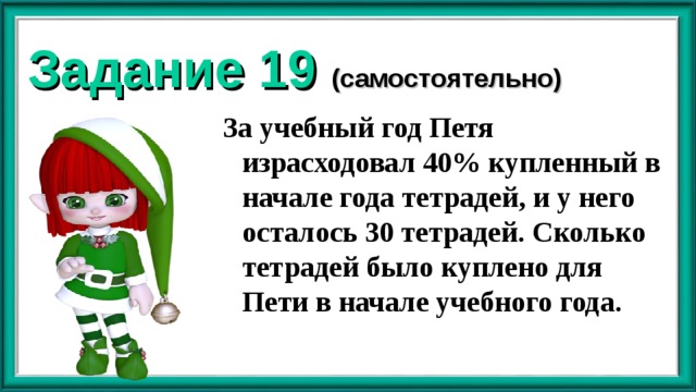 Задание 19 (самостоятельно) За учебный год Петя израсходовал 40% купленный в начале года тетрадей, и у него осталось 30 тетрадей. Сколько тетрадей было куплено для Пети в начале учебного года. 