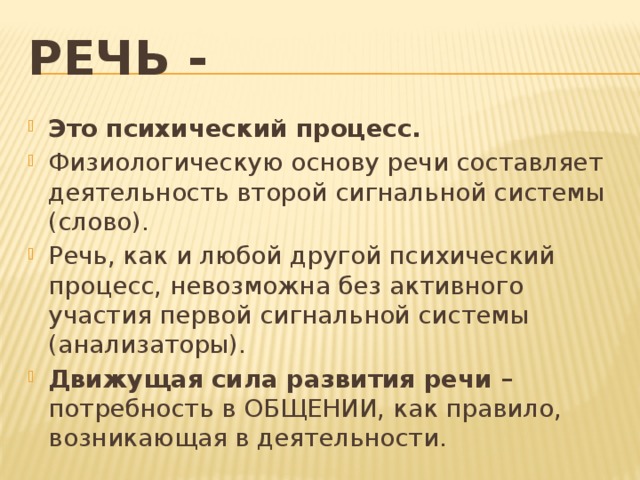 Речь - Это психический процесс. Физиологическую основу речи составляет деятельность второй сигнальной системы (слово). Речь, как и любой другой психический процесс, невозможна без активного участия первой сигнальной системы (анализаторы). Движущая сила развития речи – потребность в ОБЩЕНИИ, как правило, возникающая в деятельности.  