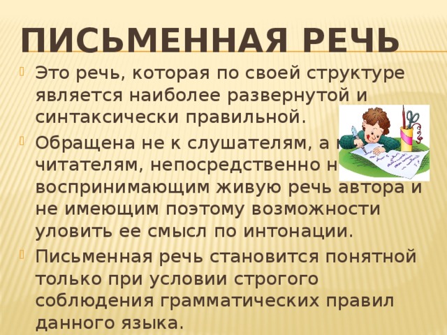 Письменная речь Это речь, которая по своей структуре является наиболее развернутой и синтаксически правильной. Обращена не к слушателям, а к читателям, непосредственно не воспринимающим живую речь автора и не имеющим поэтому возможности уловить ее смысл по интонации. Письменная речь становится понятной только при условии строгого соблюдения грамматических правил данного языка. 