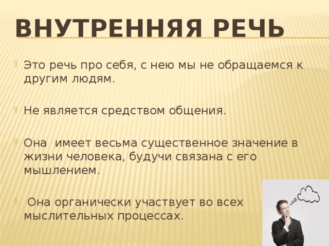 Внутренняя речь  Это речь про себя, с нею мы не обращаемся к другим людям. Не является средством общения. Она имеет весьма существенное значение в жизни человека, будучи связана с его мышлением.  Она органически участвует во всех мыслительных процессах. 