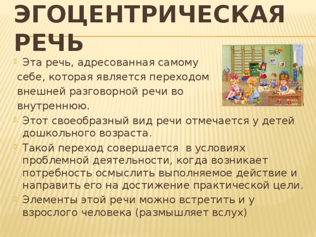 эгоцентрическая речь Эта речь, адресованная самому  себе, которая является переходом  внешней разговорной речи во  внутреннюю. Этот своеобразный вид речи отмечается у детей дошкольного возраста. Такой переход совершается в условиях проблемной деятельности, когда возникает потребность осмыслить выполняемое действие и направить его на достижение практической цели. Элементы этой речи можно встретить и у взрослого человека (размышляет вслух) 