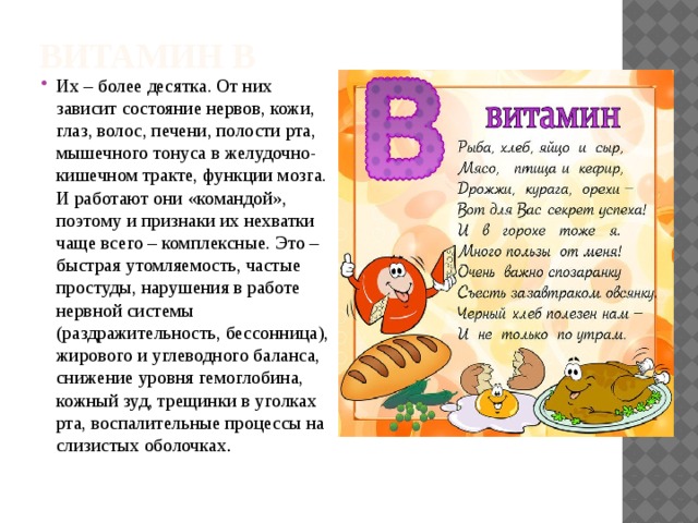 Витамин В Их – более десятка. От них зависит состояние нервов, кожи, глаз, волос, печени, полости рта, мышечного тонуса в желудочно-кишечном тракте, функции мозга. И работают они «командой», поэтому и признаки их нехватки чаще всего – комплексные. Это – быстрая утомляемость, частые простуды, нарушения в работе нервной системы (раздражительность, бессонница), жирового и углеводного баланса, снижение уровня гемоглобина, кожный зуд, трещинки в уголках рта, воспалительные процессы на слизистых оболочках . 