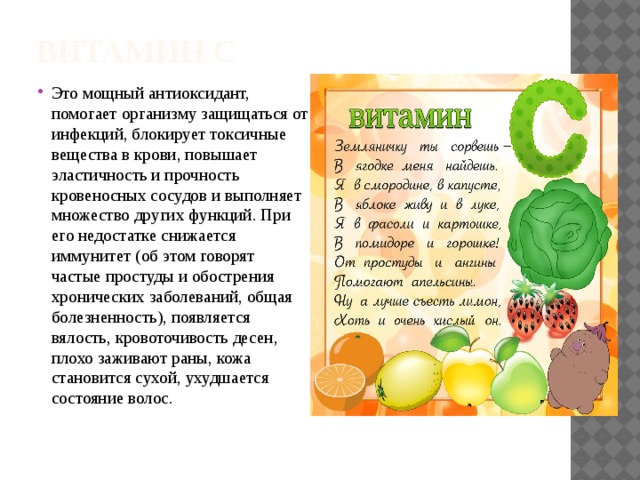 Витамин С Это мощный антиоксидант, помогает организму защищаться от инфекций, блокирует токсичные вещества в крови, повышает эластичность и прочность кровеносных сосудов и выполняет множество других функций. При его недостатке снижается иммунитет (об этом говорят частые простуды и обострения хронических заболеваний, общая болезненность), появляется вялость, кровоточивость десен, плохо заживают раны, кожа становится сухой, ухудшается состояние волос. 