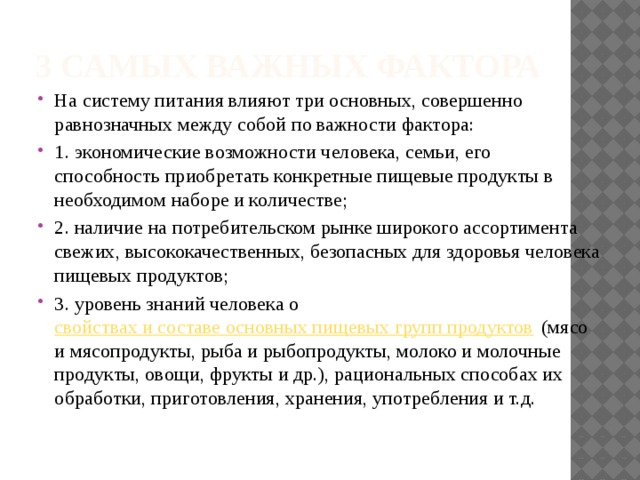 3 самых важных фактора На систему питания влияют три основных, совершенно равнозначных между собой по важности фактора: 1. экономические возможности человека, семьи, его способность приобретать конкретные пищевые продукты в необходимом наборе и количестве; 2. наличие на потребительском рынке широкого ассортимента свежих, высококачественных, безопасных для здоровья человека пищевых продуктов; 3. уровень знаний человека о  свойствах и составе основных пищевых групп продуктов  (мясо и мясопродукты, рыба и рыбопродукты, молоко и молочные продукты, овощи, фрукты и др.), рациональных способах их обработки, приготовления, хранения, употребления и т.д. 