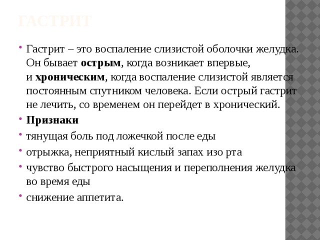 Гастрит Гастрит – это воспаление слизистой оболочки желудка. Он бывает  острым , когда возникает впервые, и  хроническим , когда воспаление слизистой является постоянным спутником человека. Если острый гастрит не лечить, со временем он перейдет в хронический. Признаки тянущая боль под ложечкой после еды отрыжка, неприятный кислый запах изо рта чувство быстрого насыщения и переполнения желудка во время еды снижение аппетита. 