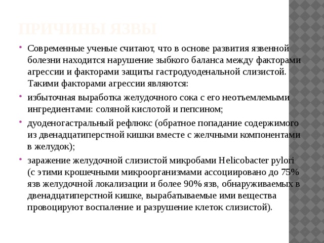 Причины язвы Современные ученые считают, что в основе развития язвенной болезни находится нарушение зыбкого баланса между факторами агрессии и факторами защиты гастродуоденальной слизистой. Такими факторами агрессии являются: избыточная выработка желудочного сока с его неотъемлемыми ингредиентами: соляной кислотой и пепсином; дуоденогастральный рефлюкс (обратное попадание содержимого из двенадцатиперстной кишки вместе с желчными компонентами в желудок); заражение желудочной слизистой микробами Helicobacter pylori (с этими крошечными микроорганизмами ассоциировано до 75% язв желудочной локализации и более 90% язв, обнаруживаемых в двенадцатиперстной кишке, вырабатываемые ими вещества провоцируют воспаление и разрушение клеток слизистой). 