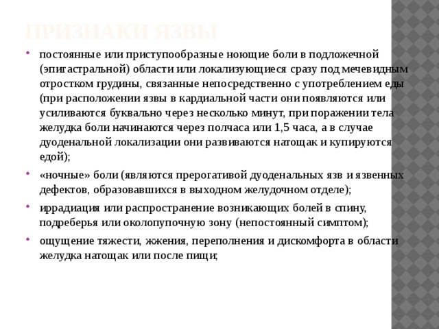 Признаки язвы постоянные или приступообразные ноющие боли в подложечной (эпигастральной) области или локализующиеся сразу под мечевидным отростком грудины, связанные непосредственно с употреблением еды (при расположении язвы в кардиальной части они появляются или усиливаются буквально через несколько минут, при поражении тела желудка боли начинаются через полчаса или 1,5 часа, а в случае дуоденальной локализации они развиваются натощак и купируются едой); «ночные» боли (являются прерогативой дуоденальных язв и язвенных дефектов, образовавшихся в выходном желудочном отделе); иррадиация или распространение возникающих болей в спину, подреберья или околопупочную зону (непостоянный симптом); ощущение тяжести, жжения, переполнения и дискомфорта в области желудка натощак или после пищи; 