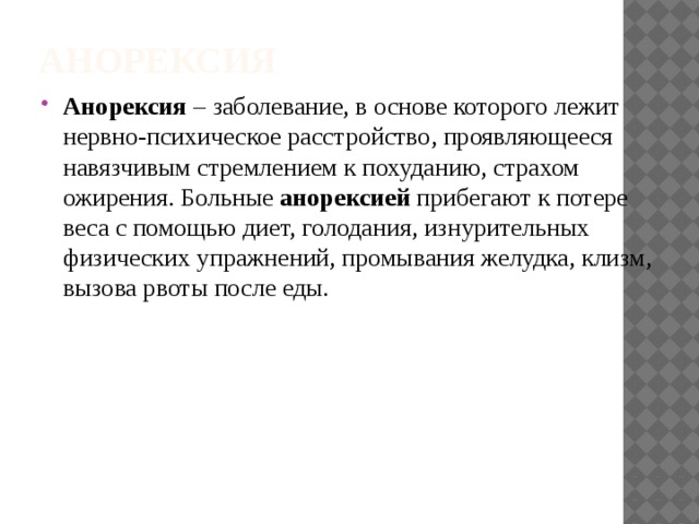 Анорексия Анорексия  – заболевание, в основе которого лежит нервно-психическое расстройство, проявляющееся навязчивым стремлением к похуданию, страхом ожирения. Больные  анорексией  прибегают к потере веса с помощью диет, голодания, изнурительных физических упражнений, промывания желудка, клизм, вызова рвоты после еды. 
