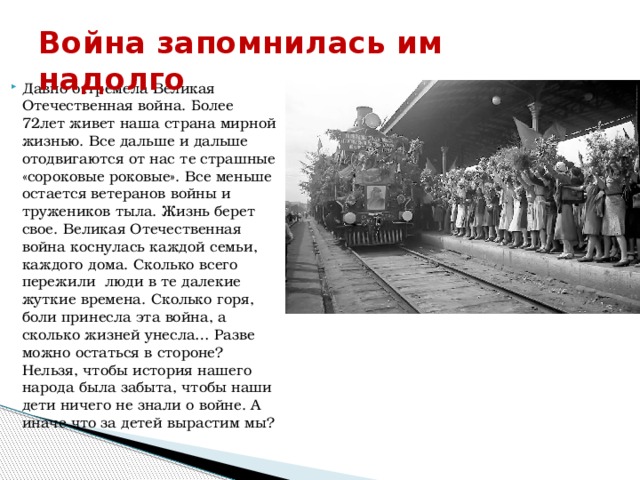 Война запомнилась им надолго Давно отгремела Великая Отечественная война. Более 72лет живет наша страна мирной жизнью. Все дальше и дальше отодвигаются от нас те страшные «сороковые роковые». Все меньше остается ветеранов войны и тружеников тыла. Жизнь берет свое. Великая Отечественная война коснулась каждой семьи, каждого дома. Сколько всего пережили люди в те далекие жуткие времена. Сколько горя, боли принесла эта война, а сколько жизней унесла… Разве можно остаться в стороне? Нельзя, чтобы история нашего народа была забыта, чтобы наши дети ничего не знали о войне. А иначе что за детей вырастим мы? 