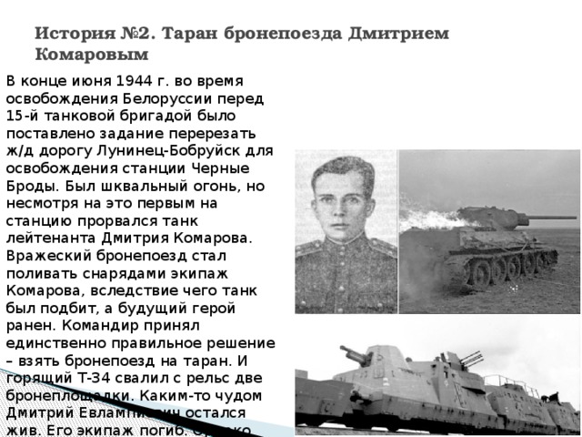 История №2. Таран бронепоезда Дмитрием Комаровым   В конце июня 1944 г. во время освобождения Белоруссии перед 15-й танковой бригадой было поставлено задание перерезать ж/д дорогу Лунинец-Бобруйск для освобождения станции Черные Броды. Был шквальный огонь, но несмотря на это первым на станцию прорвался танк лейтенанта Дмитрия Комарова. Вражеский бронепоезд стал поливать снарядами экипаж Комарова, вследствие чего танк был подбит, а будущий герой ранен. Командир принял единственно правильное решение – взять бронепоезд на таран. И горящий Т-34 свалил с рельс две бронеплощадки. Каким-то чудом Дмитрий Евлампиевич остался жив. Его экипаж погиб. Однако герой позже погиб в 1944 г., освобождая Польшу. 