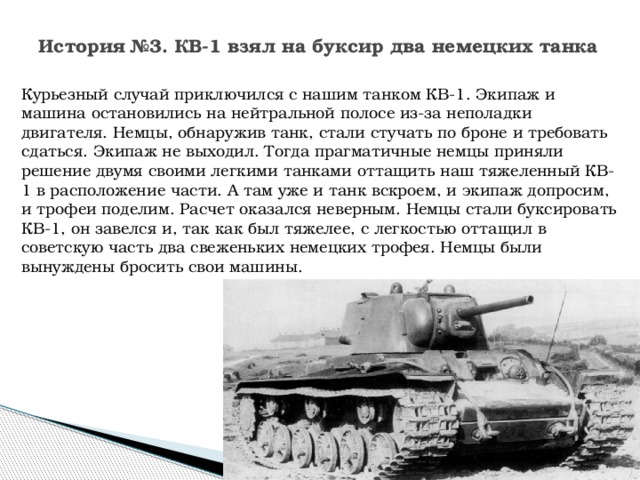 История №3. КВ-1 взял на буксир два немецких танка Курьезный случай приключился с нашим танком КВ-1. Экипаж и машина остановились на нейтральной полосе из-за неполадки двигателя. Немцы, обнаружив танк, стали стучать по броне и требовать сдаться. Экипаж не выходил. Тогда прагматичные немцы приняли решение двумя своими легкими танками оттащить наш тяжеленный КВ-1 в расположение части. А там уже и танк вскроем, и экипаж допросим, и трофеи поделим. Расчет оказался неверным. Немцы стали буксировать КВ-1, он завелся и, так как был тяжелее, с легкостью оттащил в советскую часть два свеженьких немецких трофея. Немцы были вынуждены бросить свои машины. 