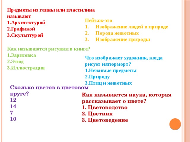 Предметы из глины или пластилина называют Архитектурой Графикой Скульптурой Пейзаж-это Изображение людей в природе Порода животных Изображение природы Как называются рисунки в книге? Зарисовка Этюд Иллюстрация Что изображает художник, когда рисует натюрморт? Неживые предметы Природу Птиц и животных Сколько цветов в цветовом круге? 12  14  7  10 Как называется наука, которая рассказывает о цвете? 1. Цветоводство  2. Цветник  3. Цветоведение   