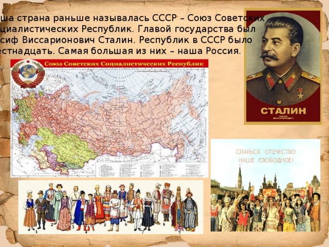 Наша страна раньше называлась СССР – Союз Советских Социалистических Республик. Главой государства был Иосиф Виссарионович Сталин. Республик в СССР было шестнадцать. Самая большая из них – наша Россия. 