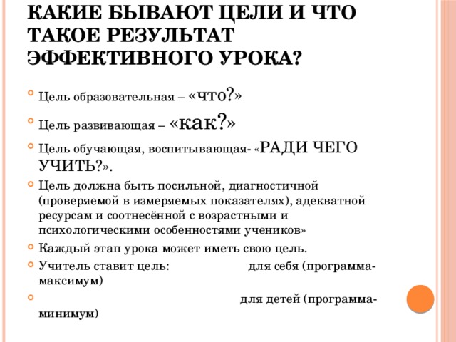 Какие бывают цели и что такое результат эффективного урока? Цель образовательная – «что?» Цель развивающая – «как?» Цель обучающая, воспитывающая- « РАДИ ЧЕГО УЧИТЬ?». Цель должна быть посильной, диагностичной (проверяемой в измеряемых показателях), адекватной ресурсам и соотнесённой с возрастными и психологическими особенностями учеников» Каждый этап урока может иметь свою цель. Учитель ставит цель: для себя (программа-максимум)  для детей (программа-минимум) 