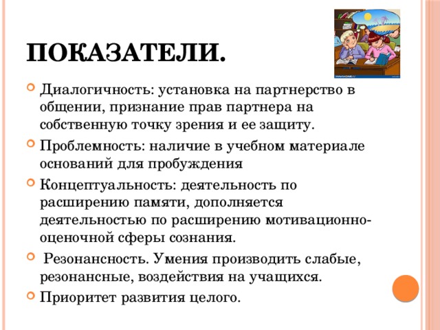 Показатели. Диалогичность: установка на партнерство в общении, признание прав партнера на собственную точку зрения и ее защиту. Проблемность: наличие в учебном материале оснований для пробуждения Концептуальность: деятельность по расширению памяти, дополняется деятельностью по расширению мотивационно-оценочной сферы сознания.  Резонансность. Умения производить слабые, резонансные, воздействия на учащихся. Приоритет развития целого. 