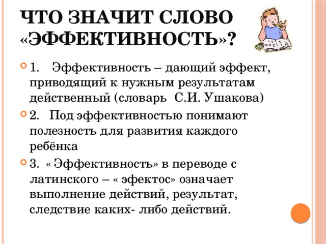 Что значит слово «эффективность»? 1.  Эффективность – дающий эффект, приводящий к нужным результатам действенный (словарь С.И. Ушакова) 2.  Под эффективностью понимают полезность для развития каждого ребёнка 3.  « Эффективность» в переводе с латинского – « эфектос» означает выполнение действий, результат, следствие каких- либо действий. 