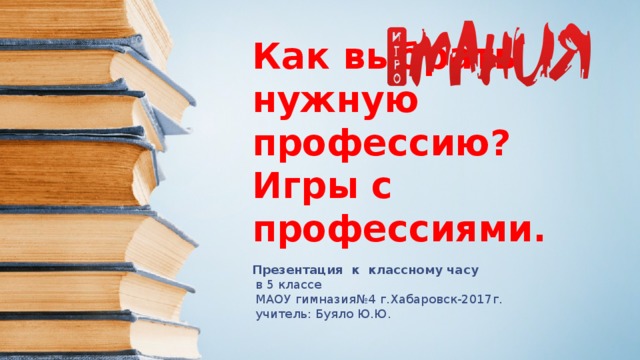 Как выбрать нужную профессию? Игры с профессиями. Презентация к классному часу  в 5 классе  МАОУ гимназия№4 г.Хабаровск-2017г.  учитель: Буяло Ю.Ю. 