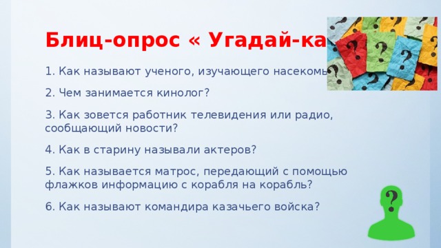 Блиц-опрос « Угадай-ка!» 1. Как называют ученого, изучающего насекомых? 2. Чем занимается кинолог? 3. Как зовется работник телевидения или радио, сообщающий новости? 4. Как в старину называли актеров? 5. Как называется матрос, передающий с помощью флажков информацию с корабля на корабль? 6. Как называют командира казачьего войска? 