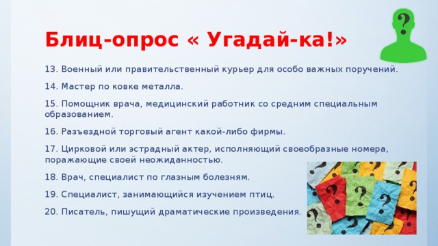 Блиц-опрос « Угадай-ка!» 13. Военный или правительственный курьер для особо важных поручений. 14. Мастер по ковке металла. 15. Помощник врача, медицинский работник со средним специальным образованием. 16. Разъездной торговый агент какой-либо фирмы. 17. Цирковой или эстрадный актер, исполняющий своеобразные номера, поражающие своей неожиданностью. 18. Врач, специалист по глазным болезням. 19. Специалист, занимающийся изучением птиц. 20. Писатель, пишущий драматические произведения. 