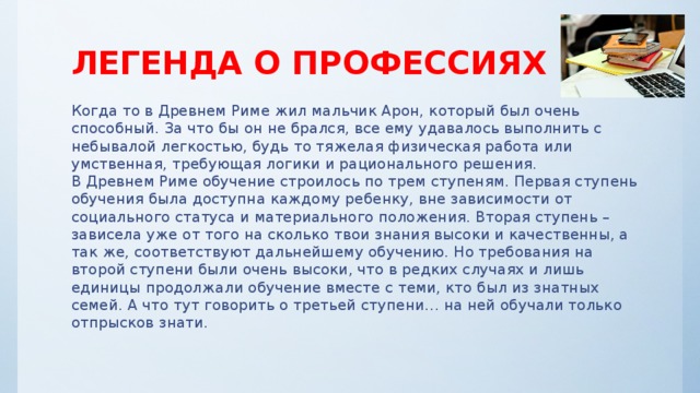 ЛЕГЕНДА О ПРОФЕССИЯХ Когда то в Древнем Риме жил мальчик Арон, который был очень способный. За что бы он не брался, все ему удавалось выполнить с небывалой легкостью, будь то тяжелая физическая работа или умственная, требующая логики и рационального решения.   В Древнем Риме обучение строилось по трем ступеням. Первая ступень обучения была доступна каждому ребенку, вне зависимости от социального статуса и материального положения. Вторая ступень – зависела уже от того на сколько твои знания высоки и качественны, а так же, соответствуют дальнейшему обучению. Но требования на второй ступени были очень высоки, что в редких случаях и лишь единицы продолжали обучение вместе с теми, кто был из знатных семей. А что тут говорить о третьей ступени… на ней обучали только отпрысков знати.    