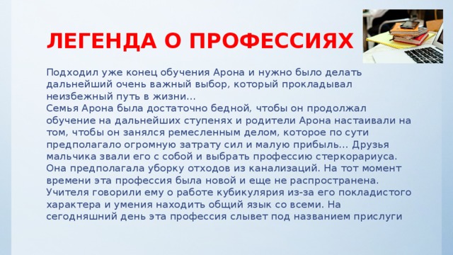 ЛЕГЕНДА О ПРОФЕССИЯХ Подходил уже конец обучения Арона и нужно было делать дальнейший очень важный выбор, который прокладывал неизбежный путь в жизни…  Семья Арона была достаточно бедной, чтобы он продолжал обучение на дальнейших ступенях и родители Арона настаивали на том, чтобы он занялся ремесленным делом, которое по сути предполагало огромную затрату сил и малую прибыль… Друзья мальчика звали его с собой и выбрать профессию стеркорариуса. Она предполагала уборку отходов из канализаций. На тот момент времени эта профессия была новой и еще не распространена. Учителя говорили ему о работе кубикулярия из-за его покладистого характера и умения находить общий язык со всеми. На сегодняшний день эта профессия слывет под названием прислуги 