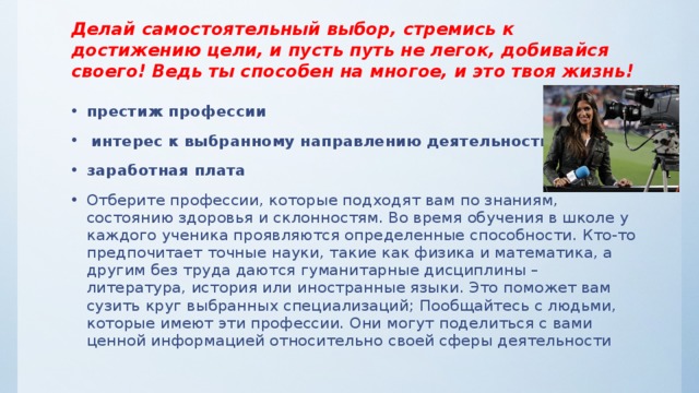 Делай самостоятельный выбор, стремись к достижению цели, и пусть путь не легок, добивайся своего! Ведь ты способен на многое, и это твоя жизнь! престиж профессии  интерес к выбранному направлению деятельности заработная плата Отберите профессии, которые подходят вам по знаниям, состоянию здоровья и склонностям. Во время обучения в школе у каждого ученика проявляются определенные способности. Кто-то предпочитает точные науки, такие как физика и математика, а другим без труда даются гуманитарные дисциплины – литература, история или иностранные языки. Это поможет вам сузить круг выбранных специализаций; Пообщайтесь с людьми, которые имеют эти профессии. Они могут поделиться с вами ценной информацией относительно своей сферы деятельности 