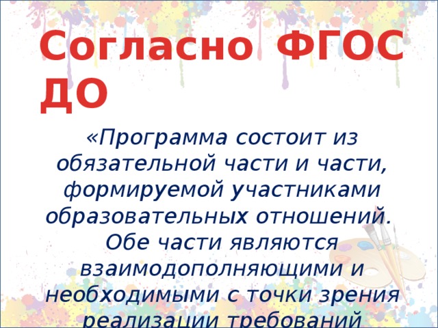 Согласно ФГОС ДО  «Программа состоит из обязательной части и части, формируемой участниками образовательных отношений. Обе части являются взаимодополняющими и необходимыми с точки зрения реализации требований Стандарта.»  