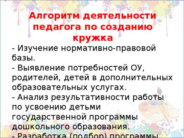 Алгоритм деятельности педагога по созданию кружка - Изучение нормативно-правовой базы. - Выявление потребностей ОУ, родителей, детей в дополнительных образовательных услугах. - Анализ результативности работы по усвоению детьми государственной программы дошкольного образования. - Разработка (подбор) программы кружка. - Разработка плана кружка на учебный год. 