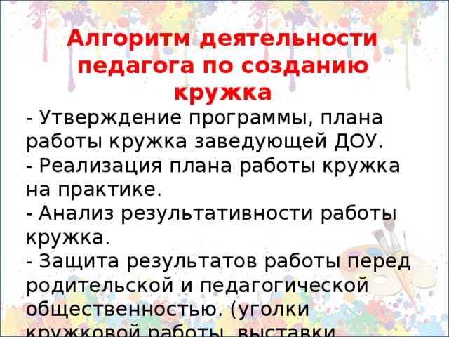 Алгоритм деятельности педагога по созданию кружка - Утверждение программы, плана работы кружка заведующей ДОУ. - Реализация плана работы кружка на практике. - Анализ результативности работы кружка. - Защита результатов работы перед родительской и педагогической общественностью. (уголки кружковой работы, выставки, участие в конкурсах, показах и т.д.)  