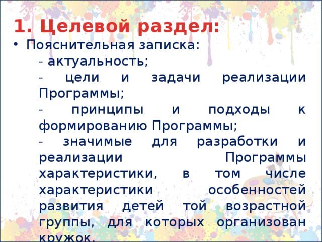 1. Целевой раздел: Пояснительная записка: - актуальность; - цели и задачи реализации Программы; - принципы и подходы к формированию Программы; - значимые для разработки и реализации Программы характеристики, в том числе характеристики особенностей развития детей той возрастной группы, для которых организован кружок. Планируемые результаты освоения Программы 