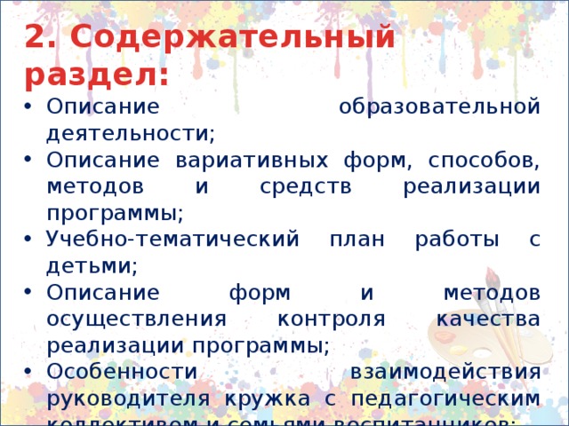 2. Содержательный раздел: Описание образовательной деятельности; Описание вариативных форм, способов, методов и средств реализации программы; Учебно-тематический план работы с детьми; Описание форм и методов осуществления контроля качества реализации программы; Особенности взаимодействия руководителя кружка с педагогическим коллективом и семьями воспитанников; Иные характеристики содержания программы, наиболее существенные с точки зрения авторов программы. 