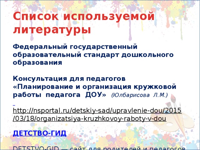 Список используемой литературы  Федеральный государственный образовательный стандарт дошкольного образования  Консультация для педагогов «Планирование и организация кружковой работы  педагога  ДОУ» (Юлбарисова  Л.М.)  http://nsportal.ru/detskiy-sad/upravlenie-dou/2015/03/18/organizatsiya-kruzhkovoy-raboty-v-dou  ДЕТСТВО-ГИД  DETSTVO-GID — сайт для родителей и педагогов http://detstvogid.ru/kak-razrabotat-programmu-dopolnitelnogo-obrazovaniya-v-dou/.html  