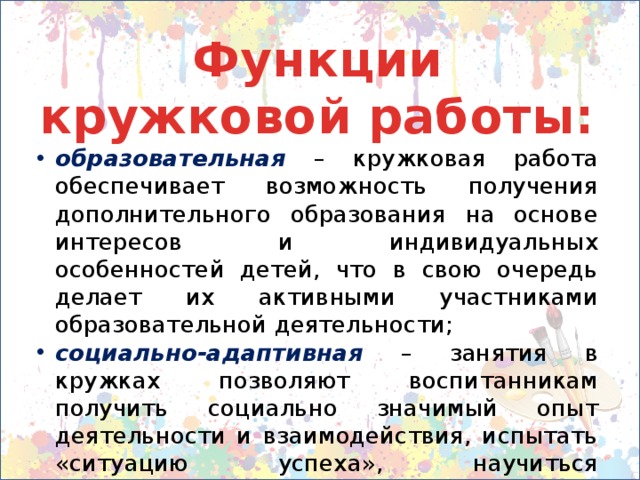 Функции кружковой работы: образовательная  – кружковая работа обеспечивает возможность получения дополнительного образования на основе интересов и индивидуальных особенностей детей, что в свою очередь делает их активными участниками образовательной деятельности; социально-адаптивная  – занятия в кружках позволяют воспитанникам получить социально значимый опыт деятельности и взаимодействия, испытать «ситуацию успеха», научиться самоутверждаться; 