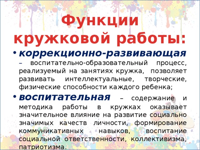 Функции кружковой работы: коррекционно-развивающая  – воспитательно-образовательный процесс, реализуемый на занятиях кружка, позволяет развивать интеллектуальные, творческие, физические способности каждого ребенка; воспитательная – содержание и методика работы в кружках оказывает значительное влияние на развитие социально значимых качеств личности, формирование коммуникативных навыков, воспитание социальной ответственности, коллективизма, патриотизма. 