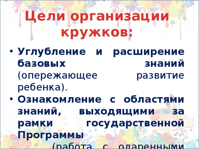 Цели организации кружков:  Углубление и расширение базовых знаний (опережающее развитие ребенка). Ознакомление с областями знаний, выходящими за рамки государственной Программы  (работа с одаренными детьми). Компенсирующие занятия  (для детей с отставанием в развитии). 