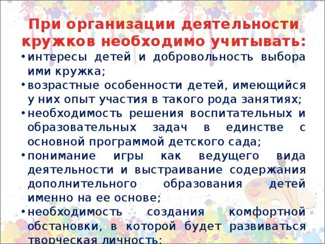 При организации деятельности кружков необходимо учитывать: интересы детей и добровольность выбора ими кружка; возрастные особенности детей, имеющийся у них опыт участия в такого рода занятиях; необходимость решения воспитательных и образовательных задач в единстве с основной программой детского сада; понимание игры как ведущего вида деятельности и выстраивание содержания дополнительного образования детей именно на ее основе; необходимость создания комфортной обстановки, в которой будет развиваться творческая личность; нормы нагрузки на ребенка в соответствии с требованиями СанПиН. 