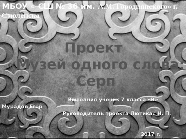 МБОУ « СШ № 36 им. А.М. Городнянского» г. Смоленска Проект «Музей одного слова: Серп   Выполнил ученик 7 класса «В» Мурадов Егор  Руководитель проекта Лютикас Н. П.    2017 г. 