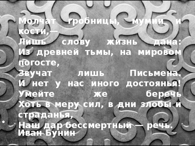 Молчат гробницы, мумии и кости,—  Лишь слову жизнь дана:  Из древней тьмы, на мировом погосте,  Звучат лишь Письмена.  И нет у нас иного достоянья!  Умейте же беречь  Хоть в меру сил, в дни злобы и страданья,  Наш дар бессмертный — речь.  Иван Бунин 