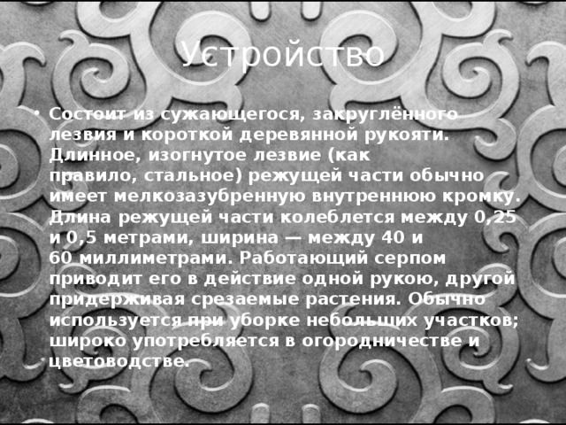 Устройство Состоит из сужающегося, закруглённого лезвия и короткой деревянной рукояти. Длинное, изогнутое лезвие (как правило, стальное) режущей части обычно имеет мелкозазубренную внутреннюю кромку. Длина режущей части колеблется между 0,25 и 0,5 метрами, ширина — между 40 и 60 миллиметрами. Работающий серпом приводит его в действие одной рукою, другой придерживая срезаемые растения. Обычно используется при уборке небольших участков; широко употребляется в огородничестве и цветоводстве. 