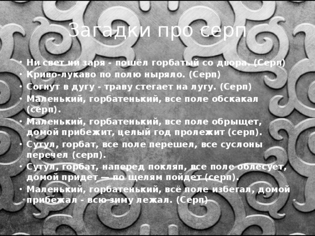 Загадки про серп Ни свет ни заря - пошёл горбатый со двора. (Серп) Криво-лукаво по полю ныряло. (Серп) Согнут в дугу - траву стегает на лугу. (Серп) Маленький, горбатенький, все поле обскакал (серп). Маленький, горбатенький, все поле обрыщет, домой прибежит, целый год пролежит (серп). Сутул, горбат, все поле перешел, все суслоны перечел (серп). Сутул, горбат, наперед покляп, все поле облесует, домой придет — по щелям пойдет (серп). Маленький, горбатенький, всё поле избегал, домой прибежал - всю зиму лежал. (Серп)  